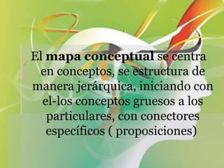 El  mapa conceptual  se centra en conceptos, se estructura de manera jerárquica, iniciando con el-los conceptos gruesos a los particulares, con conectores específicos ( proposiciones)  