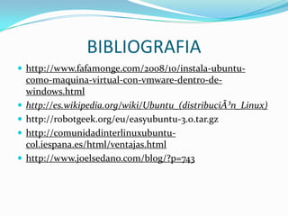 BIBLIOGRAFIAhttp://www.fafamonge.com/2008/10/instala-ubuntu-como-maquina-virtual-con-vmware-dentro-de-windows.htmlhttp://es.wikipedia.org/wiki/Ubuntu_(distribuciÃ³n_Linux)http://robotgeek.org/eu/easyubuntu-3.0.tar.gzhttp://comunidadinterlinuxubuntu-col.iespana.es/html/ventajas.htmlhttp://www.joelsedano.com/blog/?p=743