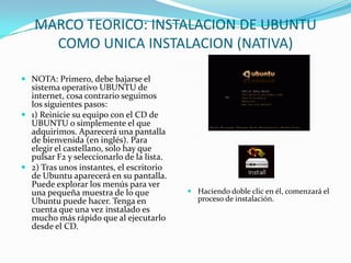MARCO TEORICO: INSTALACION DE UBUNTU COMO UNICA INSTALACION (NATIVA) NOTA: Primero, debe bajarse el sistema operativo UBUNTU de internet, cosa contrario seguimos los siguientes pasos:1) Reinicie su equipo con el CD de UBUNTU o simplemente el que adquirimos. Aparecerá una pantalla de bienvenida (en inglés). Para elegir el castellano, solo hay que pulsar F2 y seleccionarlo de la lista.2) Tras unos instantes, el escritorio de Ubuntu aparecerá en su pantalla. Puede explorar los menús para ver una pequeña muestra de lo que Ubuntu puede hacer. Tenga en cuenta que una vez instalado es mucho más rápido que al ejecutarlo desde el CD. Haciendo doble clic en él, comenzará el proceso de instalación. 