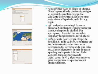 3) El primer paso es elegir el idioma. Si en la pantalla de bienvenida eligió el español, simplemente pulse adelante («forward»). En otro caso seleccione «Español» en la lista, y siga.4) Lo siguiente es elegir la zona horaria. Simplemente pulse sobre su zona, y después la ciudad. Por ejemplo en España: pulsar sobre España y luego sobre Madrid. ¡Fácil!5) Siguiente paso: elegir el tipo de teclado. Si todo va bien, y no tiene un teclado extraño debería estar ya seleccionado. Cerciórese de que esto es así escribiendo en la caja de texto que hay en la parte inferior. Pulse algunas teclas específicas de aquí, como la Ñ, y algunos símbolos para asegurarse de que todo está donde debería.