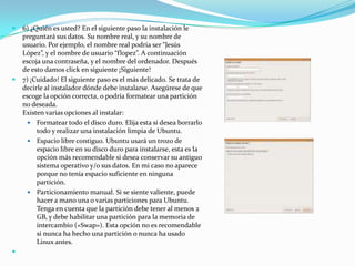 6) ¿Quién es usted? En el siguiente paso la instalación le preguntará sus datos. Su nombre real, y su nombre de usuario. Por ejemplo, el nombre real podría ser “Jesús López”, y el nombre de usuario “flopez”. A continuación escoja una contraseña, y el nombre del ordenador. Después de esto damos click en siguiente ¡Siguiente!7) ¡Cuidado! El siguiente paso es el más delicado. Se trata de decirle al instalador dónde debe instalarse. Asegúrese de que escoge la opción correcta, o podría formatear una partición no deseada.Existen varias opciones al instalar: Formatear todo el disco duro. Elija esta si desea borrarlo todo y realizar una instalación limpia de Ubuntu. Espacio libre contiguo. Ubuntu usará un trozo de espacio libre en su disco duro para instalarse, esta es la opción más recomendable si desea conservar su antiguo sistema operativo y/o sus datos. En mi caso no aparece porque no tenía espacio suficiente en ninguna partición. Particionamiento manual. Si se siente valiente, puede hacer a mano una o varias particiones para Ubuntu. Tenga en cuenta que la partición debe tener al menos 2 GB, y debe habilitar una partición para la memoria de intercambio («Swap»). Esta opción no es recomendable si nunca ha hecho una partición o nunca ha usado Linux antes. 