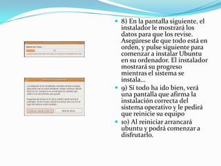 8) En la pantalla siguiente, el instalador le mostrará los datos para que los revise. Asegúrese de que todo está en orden, y pulse siguiente para comenzar a instalar Ubuntu en su ordenador. El instalador mostrará su progreso mientras el sistema se instala…9) Si todo ha ido bien, verá una pantalla que afirma la instalación correcta del sistema operativo y le pedirá que reinicie su equipo10) Al reiniciar arrancará ubuntu y podrá comenzar a disfrutarlo. 