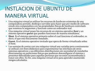 INSTLACION DE UBUNTU DE MANERA VIRTUALUna máquina virtual es utilizar los recursos de hardware existentes de una computadora portátil, desktop o servidor para hacer que por medio de software emule otra computadora con las propiedades físicas de hardware controlado que nosotros le asignemos y funcione como un ordenador real.Una máquina virtual posee los recursos de un sistema operativo host y un sistema operativo guest que pueden funcionar de manera simultánea.Host. Es el sistema operativo primario sobre el cual funciona el ordenador, es decir, el que está físicamente instalado.Guest. Es el sistema operativo invitado que opera de forma virtualizada sobre el host.Las ventajas de contar con una máquina virtual son variadas pero comúnmente se utilizan con fines didácticos para experimentar las interfaces de otros sistemas operativos y sus diferentes distribuciones sin necesidad de instalarlos directamente en particiones físicas que pudieran desconfigurar el sistema y presentar dificultades para aquellas personas que no están acostumbradas a tratar con ellos. En fin, una máquina virtual sirve para aprender asumiendo riesgos calculados.