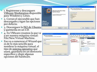 1. Regístrense y descarguen VMware Workstation disponible para Windows y Linux.2. Corran el ejecutable que han descargado y sigan las opciones por defecto.3. Descarguen la ISO de Ubuntu y quémenla en un CD.4. En VMware creamos la que va a ser nuestra máquina virtual: File/New/Virtual Machine.Eso va a comenzar el Wizard que es de lo más sencillo para nombrar la máquina virtual, el tipo de sistema operativo que usará, guardarla en un directorio específico y elegir algunas opciones del hardware.