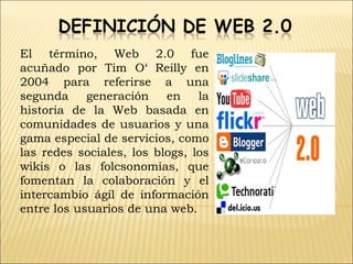 El término, Web 2.0 fue
acuñado por Tim O‘ Reilly en
2004 para referirse a una
segunda     generación    en    la
historia de la Web basada en
comunidades de usuarios y una
gama especial de servicios, como
las redes sociales, los blogs, los
wikis o las folcsonomías, que
fomentan la colaboración y el
intercambio ágil de información
entre los usuarios de una web.
 