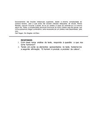 funcionamento das funções intelectuais superiores, devido à enorme complexidade do
sistema nervoso, para a qual ainda não existem métodos adequados de estudo. Muitos
filósofos colocam inclusive a dúvida de se um cérebro é capaz de entender--se a si mesmo
algum dia. Talvez a complexidade estrutural e funcional do nosso cérebro seja tão grande, que
nunca possamos chegar a entendê--la: seria necessário ter um cérebro mais desenvolvido para
isso.
Carl Sagan, Os Dragões do Éden.
RESPONDE:
1. Com base numa análise do texto, responda à questão: o que nos
torna humanos?
2. Tendo em conta os elementos apresentados no texto, fundamente
a seguinte afirmação: “O homem é produto e produtor da cultura”.
 