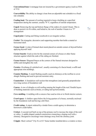 13
Conventional loan A mortgage loan not insured by a government agency (such as FHA
or VA)
Convertibility The ability to change a loan from an adjustable rate schedule to a fixed
rate schedule.
Cooling load- The amount of cooling required to keep a building at a specified
temperature during the summer, usually 78° F, regardless of outside temperature.
Coped- Removing the top and bottom flange of the end(s) of a metal I-beam. This is
done to permit it to fit within, and bolted to, the web of another I-beam in a "T"
arrangement
Coped joint- Cutting and fitting woodwork to an irregular surface.
Corbel- The triangular, decorative and supporting member that holds a mantel or
horizontal shelf.
Corner bead- A strip of formed sheet metal placed on outside corners of drywall before
applying drywall 'mud'.
Corner boards- Used as trim for the external corners of a house or other frame
structure against which the ends of the siding are finished.
Corner braces- Diagonal braces at the corners of the framed structure designed to
stiffen and strengthen the wall.
Cornice- Overhang of a pitched roof , usually consisting of a fascia board, a soffit and
appropriate trim moldings.
Counter flashing- A metal flashing usually used on chimneys at the roofline to cover
shingle flashing and used to prevent moisture entry.
Counterfort- A foundation wall section that strengthens (and generally perpendicular
to) a long section of foundation wall
Course- A row of shingles or roll roofing running the length of the roof. Parallel layers
of building materials such as bricks, or siding laid up horizontally.
Cove molding- A molding with a concave face used as trim or to finish interior corners.
Crawl space- A shallow space below the living quarters of a house, normally enclosed
by the foundation wall and having a dirt floor.
Credit rating- A report ordered by a lender from a credit agency to determine a
borrower's credit habits.
Cricket- A second roof built on top of the primary roof to increase the slope of the roof
or valley. A saddle-shaped, peaked construction connecting a sloping roof with a
chimney. Designed to encourage water drainage away from the chimney joint.
Cripple- Short vertical "2 by 4's or 6's" frame lumber installed above a window or door.
 
