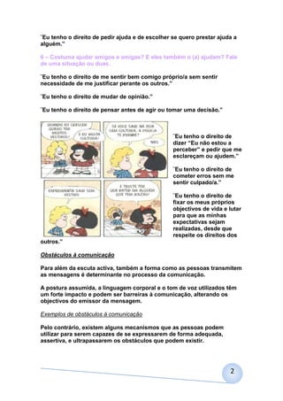 ¨Eu tenho o direito de pedir ajuda e de escolher se quero prestar ajuda a
alguém.”

6 – Costuma ajudar amigos e amigas? E eles também o (a) ajudam? Fale
de uma situação ou duas.

¨Eu tenho o direito de me sentir bem comigo próprio/a sem sentir
necessidade de me justificar perante os outros.”

¨Eu tenho o direito de mudar de opinião.”

¨Eu tenho o direito de pensar antes de agir ou tomar uma decisão.”



                                                 ¨Eu tenho o direito de
                                                 dizer “Eu não estou a
                                                 perceber” e pedir que me
                                                 esclareçam ou ajudem.”

                                                 ¨Eu tenho o direito de
                                                 cometer erros sem me
                                                 sentir culpado/a.”

                                                 ¨Eu tenho o direito de
                                                 fixar os meus próprios
                                                 objectivos de vida e lutar
                                                 para que as minhas
                                                 expectativas sejam
                                                 realizadas, desde que
                                                 respeite os direitos dos
outros.”

Obstáculos à comunicação

Para além da escuta activa, também a forma como as pessoas transmitem
as mensagens é determinante no processo da comunicação.

A postura assumida, a linguagem corporal e o tom de voz utilizados têm
um forte impacto e podem ser barreiras à comunicação, alterando os
objectivos do emissor da mensagem.

Exemplos de obstáculos à comunicação

Pelo contrário, existem alguns mecanismos que as pessoas podem
utilizar para serem capazes de se expressarem de forma adequada,
assertiva, e ultrapassarem os obstáculos que podem existir.




                                                                      2
 