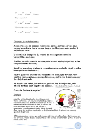 A. Aberta       B. Fechada       C. Alternativa


  5.O que é que queres fazer?



         A. Aberta       B. Fechada       C. Alternativa


  6.Queres ir comigo ao concerto de Xutos & Pontapés?



         A. Aberta       B. Fechada       C. Alternativa




Diferentes tipos de feed-back

A maneira como as pessoas falam umas com as outras sobre os seus
comportamentos, a forma como é dado o feed-back das suas acções é
muito importante.

O feed-back é a resposta ou retorno da mensagem inicialmente
transmitida e pode ser:

Positivo, quando se envia uma resposta ou uma avaliação positiva sobre
comportamento do outro;

Negativo, quando se envia uma resposta ou uma avaliação negativa sobre
o comportamento do outro;

Neutro, quando é enviada uma resposta sem atribuição de valor, nem
positivo, nem negativo, ao comportamento do outro, isto é, sem qualquer
tipo de juízo de valor.

Na maioria das vezes, dar feed-back positivo não é complicado, mais
difícil é dar feed-back negativo às pessoas.

Como dar feed-back negativo?

Exemplo

A partilha (divisão) das tarefas domésticas entre o
Matias e a Carina é um assunto complicado que acaba
sempre em discussão. Trabalham os dois fora de casa e
desde que nasceu o Rodolfo - o bebé da família - há
cada vez menos tempo livre, o que dificulta a
organização e gestão das actividades diárias do casal
(Esta é uma das temáticas trabalhadas no âmbito da igualdade de género - ver curso de
igualdade de género).

O Matias passa todo o tempo que está em casa a brincar com o Rodolfo e a Carina ocupa-se
das refeições, limpeza da casa e do banho do bebé quando, afinal, também gostaria de estar a
brincar com o filho.


                                                                                        4
 