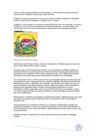 Como se sente muito injustiçada com esta situação, a Carina exalta-se quando tenta falar
sobre isso com o Matias e começa logo a gritar com ele.

O Matias não gosta que gritem com ele por isso vira-lhe as costas e abandona a discussão,
acabam os dois sempre zangados e a situação fica na mesma.

O Matias e a Carina sabem que andarem sempre tristes não é bom nem para eles, nem para o
Rodolfo, por isso encontram-se finalmente motivados para alterar o rumo das coisas, ouvir
calmamente o que um e outro têm para dizer e pensar juntos numa solução apropriada.




Sentam-se no sofá, frente a frente, e olham-se directamente. O Matias pergunta à Carina se
quer ser ela a falar primeiro e assim acontece.

Ela explica, de uma forma pausada e tranquila, o seu desagrado em relação à divisão das
tarefas domésticas e o quanto gostava de também ter tempo livre para poder participar nas
brincadeiras com o Rodolfo. A Carina sente, pela primeira vez, que o Matias está a mostrar
interesse no que ela tem para dizer e compreensão em relação à sua insatisfação.

Em vez de gritar com ele, a Carina opta por fazer uma descrição objectiva das diferenças das
rotinas diárias do casal, argumentando que a partilha equilibrada das tarefas da família traria
benefícios para todos e, sobretudo, para o Rodolfo, que passaria mais tempo com o pai e a
mãe em harmonia, sem estarem sempre a discutir. Atenta aos sinais enviados pelo Matias
através da sua expressão facial e corporal, Carina percebe que ele ficou um pouco
incomodado quando se apercebeu que o seu comportamento estava a ser egoísta e injusto.
Foi então que parou de falar e perguntou ao Matias se queria dizer alguma coisa a propósito
das suas considerações.

Reformulando o conteúdo da mensagem transmitida pela Carina, o Matias pergunta: Quer dizer
que afinal tu só queres é passar mais tempo com a tua família? E como é que podemos
conseguir isso?

Carina responde que é necessário introduzir uma mudança na organização e gestão das
actividades domésticas: O que é que acharias de passares a ser tu a tratar das refeições da
família, enquanto eu dou o banho ao Rodolfo e depois podemos dar-lhe o jantar e brincar com
ele os dois juntos?

Rodolfo concorda e reorganizam-se, nesse próprio dia, para por em prática a estratégia
prevista. “




                                                                                           5
 