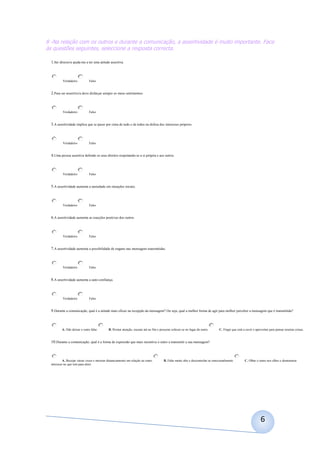 8 -Na relação com os outros e durante a comunicação, a assertividade é muito importante. Face
às questões seguintes, seleccione a resposta correcta.

  1.Ser directo/a ajuda-me a ter uma atitude assertiva.



          Verdadeiro           Falso


  2.Para ser assertivo/a devo disfarçar sempre os meus sentimentos.



          Verdadeiro           Falso


  3.A assertividade implica que se passe por cima de tudo e de todos na defesa dos interesses próprios.



          Verdadeiro           Falso


  4.Uma pessoa assertiva defende os seus direitos respeitando-se a si própria e aos outros.



          Verdadeiro           Falso


  5.A assertividade aumenta a ansiedade em situações sociais.



          Verdadeiro           Falso


  6.A assertividade aumenta as reacções positivas dos outros.



          Verdadeiro           Falso


  7.A assertividade aumenta a possibilidade de engano nas mensagens transmitidas.



          Verdadeiro           Falso


  8.A assertividade aumenta a auto-confiança.



          Verdadeiro           Falso


  9.Durante a comunicação, qual é a atitude mais eficaz na recepção da mensagem? Ou seja, qual a melhor forma de agir para melhor perceber a mensagem que é transmitida?



          A. Não deixar o outro falar.        B. Prestar atenção, escutar até ao fim e procurar colocar-se no lugar do outro.      C. Fingir que está a ouvir e aproveitar para pensar noutras coisas.


  10.Durante a comunicação, qual é a forma de expressão que mais incentiva o outro a transmitir a sua mensagem?



           A. Bocejar várias vezes e mostrar distanciamento em relação ao outro.         B. Falar muito alto e descontrolar-se emocionalmente.         C. Olhar o outro nos olhos e demonstrar
  interesse no que tem para dizer.




                                                                                                                                                                   6
 