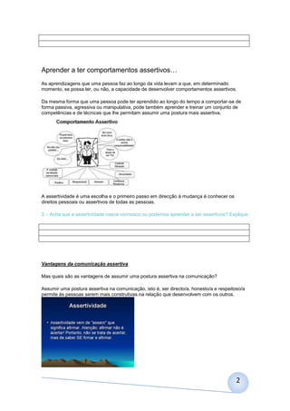 Aprender a ter comportamentos assertivos…
As aprendizagens que uma pessoa faz ao longo da vida levam a que, em determinado
momento, se possa ter, ou não, a capacidade de desenvolver comportamentos assertivos.
Da mesma forma que uma pessoa pode ter aprendido ao longo do tempo a comportar-se de
forma passiva, agressiva ou manipulativa, pode também aprender e treinar um conjunto de
competências e de técnicas que lhe permitam assumir uma postura mais assertiva.

A assertividade é uma escolha e o primeiro passo em direcção à mudança é conhecer os
direitos pessoais ou assertivos de todas as pessoas.
3 – Acha que a assertividade nasce connosco ou podemos aprender a ser assertivos? Explique

Vantagens da comunicação assertiva
Mas quais são as vantagens de assumir uma postura assertiva na comunicação?
Assumir uma postura assertiva na comunicação, isto é, ser directo/a, honesto/a e respeitoso/a
permite às pessoas serem mais construtivas na relação que desenvolvem com os outros.

2

 