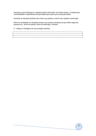 Aumenta a auto-confiança e o respeito próprio diminuindo, ao mesmo tempo, a insegurança,
vulnerabilidade e dependência de aprovação para aquilo que as pessoas fazem.
Aumenta as reacções positivas dos outros que passam a sentir mais respeito e admiração.
Diminui a ansiedade em situações sociais e as queixas somáticas de que sofrem algumas
pessoas (ex.: dores de cabeça, dores de estômago, insónias).
4 – Indique 3 vantagens da comunicação assertiva

3

 