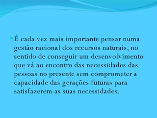 É cada vez mais importante pensar numa gestão racional dos recursos naturais, no sentido de conseguir um desenvolvimento que vá ao encontro das necessidades das pessoas no presente sem comprometer a capacidade das gerações futuras para satisfazerem as suas necessidades. 