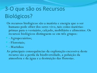 3-O que são os Recursos Biológicos? Os recursos biológicos são a matéria e energia que o ser humano pode obter dos seres vivo, tais como matérias-primas para o vestuário, calçado, mobiliário e alimentos. Os recursos biológicos distinguem-se em três grupos:  - Agropecuários;  - Florestais;  - Marinhos  As principais consequências da exploração excessiva deste recurso são a perda da biodiversidade, a poluição da atmosfera e da água e a destruição das florestas.  