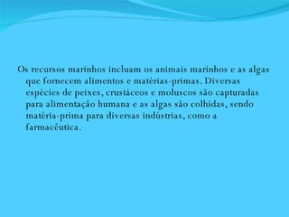 Os recursos marinhos incluam os animais marinhos e as algas que fornecem alimentos e matérias-primas. Diversas espécies de peixes, crustáceos e moluscos são capturadas para alimentação humana e as algas são colhidas, sendo matéria-prima para diversas indústrias, como a farmacêutica.  