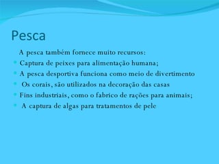 Pesca  A pesca também fornece muito recursos:  Captura de peixes para alimentação humana;  A pesca desportiva funciona como meio de divertimento Os corais, são utilizados na decoração das casas Fins industriais, como o fabrico de rações para animais;  A captura de algas para tratamentos de pele  