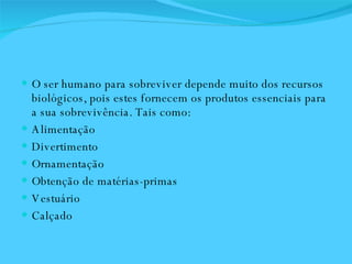 O ser humano para sobreviver depende muito dos recursos biológicos, pois estes fornecem os produtos essenciais para a sua sobrevivência. Tais como: Alimentação Divertimento Ornamentação Obtenção de matérias-primas Vestuário Calçado 