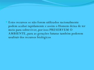 Estes recursos se não forem utilizados racionalmente podem acabar rapidamente e assim o Homem deixa de ter meio para sobreviver, por isso PRESERVEM O AMBIENTE, para as gerações futuras também poderem usufruir dos recursos biológicos 