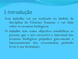 1-Introdução Este trabalho vai ser realizado no âmbito da disciplina de Ciências Naturais e vai falar sobre os recursos biológicos.  O trabalho tem como objectivo sensibilizar as pessoas que o uso excessivo e irracional dos recursos biológicos prejudica gravemente o funcionamento dos ecossistemas podendo levar á sua destruição. 