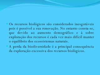 Os recursos biológicos são considerados inesgotáveis pois é possível a sua renovação. No entanto consta-se, que devido ao aumento demográfico e à sobre exploração dos recursos é cada vez mais difícil manter o equilíbrio dos ecossistemas naturais.  A perda da biodiversidade é a principal consequência da exploração excessiva dos recursos biológicos.  