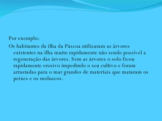 Por exemplo:  Os habitantes da ilha da Páscoa utilizaram as árvores existentes na ilha muito rapidamente não sendo possível a regeneração das árvores. Sem as árvores o solo ficou rapidamente erosivo impedindo o seu cultivo e foram arrastadas para o mar grandes de materiais que mataram os peixes e os moluscos.  
