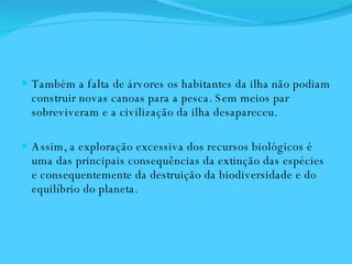 Também a falta de árvores os habitantes da ilha não podiam construir novas canoas para a pesca. Sem meios par sobreviveram e a civilização da ilha desapareceu.  Assim, a exploração excessiva dos recursos biológicos é uma das principais consequências da extinção das espécies e consequentemente da destruição da biodiversidade e do equilíbrio do planeta.  
