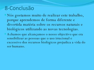 8-Conclusão   Nós gostamos muito de realizar este trabalho, porque aprendemos de forma diferente e divertida matéria sobre os recursos naturais e biológicos utilizando as novas tecnologias .  Achamos que alcançamos o nosso objectivo que era sensibilizar as pessoas que o uso irracional e excessivo dos recursos biológicos prejudica a vida do ser humano.  