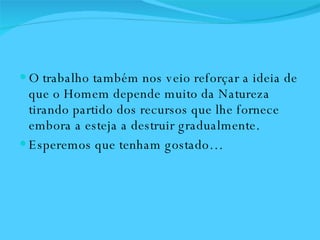 O trabalho também nos veio reforçar a ideia de que o Homem depende muito da Natureza tirando partido dos recursos que lhe fornece embora a esteja a destruir gradualmente.  Esperemos que tenham gostado… 