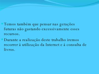 Temos também que pensar nas gerações futuras não gastando excessivamente esses recursos. Durante a realização deste trabalho iremos recorrer á utilização da Internet e á consulta de livros.  