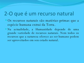 2-O que é um recurso natural Os recursos naturais são matérias-primas que a espécie humana extrai da Terra. Na actualidade, a Humanidade depende de uma grande variedade de recursos naturais. Nem todos os recursos que a natureza oferece ao ser humano podem ser aproveitados em seu estado natural. 
