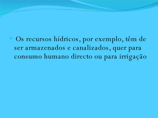 Os recursos hídricos, por exemplo, têm de ser armazenados e canalizados, quer para consumo humano directo ou para irrigação  