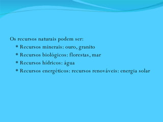 Os recursos naturais podem ser:  * Recursos minerais: ouro, granito  * Recursos biológicos: florestas, mar  * Recursos hídricos: água  * Recursos energéticos: recursos renováveis: energia solar  