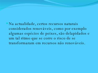 Na actualidade, certos recursos naturais considerados renováveis, como por exemplo algumas espécies de peixes, são delapidados e um tal ritmo que se corre o risco de se transformaram em recursos não renováveis.  