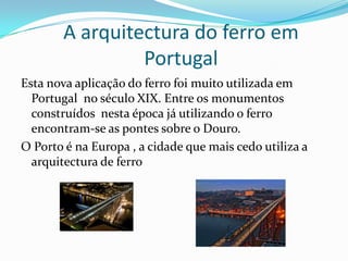 Torre EiffelA Torre Eiffel foi construída em 1887/1889 para honrar o centenário da Revolução Francesa. Foi construída por Gustav Eiffel. É um edifício todo construído em ferro com uma altura de 317 metros e 10000 toneladas.É o símbolo mais associado à arquitectura do ferro.