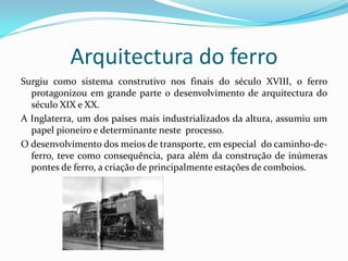 Arquitectura do ferroSurgiu como sistema construtivo nos finais do século XVIII, o ferro protagonizou em grande parte o desenvolvimento de arquitectura do século XIX e XX.A Inglaterra, um dos países mais industrializados da altura, assumiu um papel pioneiro e determinante neste  processo.O desenvolvimento dos meios de transporte, em especial  do caminho-de-ferro, teve como consequência, para além da construção de inúmeras pontes de ferro, a criação de principalmente estações de comboios.