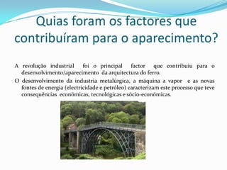 Quias foram os factores que contribuíram para o aparecimento?A revolução industrial  foi o principal  factor  que contribuiu para o desenvolvimento/aparecimento  da arquitectura do ferro.O desenvolvimento da industria metalúrgica, a máquina a vapor  e as novas  fontes de energia (electricidade e petróleo) caracterizam este processo que teve consequências  económicas, tecnológicas e sócio-económicas.