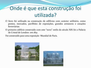 Onde é que esta construção foi utilizada?O ferro foi utilizado na construção de edifícios com carácter utilitário, como pontes, mercados, pavilhões de exposições, grandes armázens e estações ferroviárias.O primeiro edifício construído com este “novo” estilo do século XIX foi o Palácio de Cristal de Londres  em 1851.Foi construído para uma exposição  Mundial de Paris.