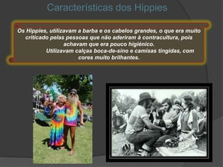 Características dos Hippies

Os Hippies, utilizavam a barba e os cabelos grandes, o que era muito
  criticado pelas pessoas que não aderiram à contracultura, pois
                  achavam que era pouco higiénico.
          Utilizavam calças boca-de-sino e camisas tingidas, com
                       cores muito brilhantes.
 