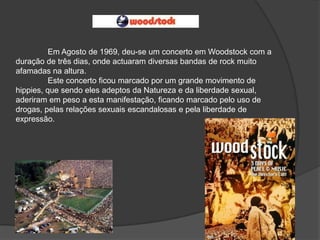 Em Agosto de 1969, deu-se um concerto em Woodstock com a
duração de três dias, onde actuaram diversas bandas de rock muito
afamadas na altura.
          Este concerto ficou marcado por um grande movimento de
hippies, que sendo eles adeptos da Natureza e da liberdade sexual,
aderiram em peso a esta manifestação, ficando marcado pelo uso de
drogas, pelas relações sexuais escandalosas e pela liberdade de
expressão.
 