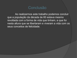 Conclusão
       Ao realizarmos este trabalho podemos concluir
que a população da década de 60 estava mesmo
revoltada com a forma de vida que tinham, e que foi
nesta altura que se libertaram e viveram a vida com os
seus conceitos de felicidade.
 