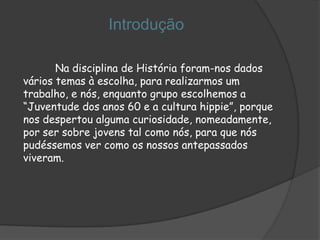 Introdução

       Na disciplina de História foram-nos dados
vários temas à escolha, para realizarmos um
trabalho, e nós, enquanto grupo escolhemos a
“Juventude dos anos 60 e a cultura hippie”, porque
nos despertou alguma curiosidade, nomeadamente,
por ser sobre jovens tal como nós, para que nós
pudéssemos ver como os nossos antepassados
viveram.
 