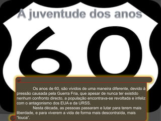 Os anos de 60, são vividos de uma maneira diferente, devido à
pressão causada pela Guerra Fria, que apesar de nunca ter existido
nenhum confronto directo, a população encontrava-se revoltada e infeliz
com o antagonismo dos EUA e da URSS.
         Nesta década, as pessoas passaram e lutar para terem mais
liberdade, e para viverem a vida de forma mais descontraída, mais
“louca”.
 