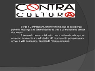 Surge a Contracultura, um movimento, que se caracteriza,
por uma mudança das características de vida e da maneira de pensar
dos jovens.
          A juventude dos anos 60, criou novos estilos de vida, que se
opunham totalmente aos adoptados até ao momento, pois passaram
a viver a vida ao máximo, quebrando regras existentes.
 