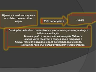 Hipster – Americanos que se
  envolviam com a cultura
           negra                   Veio dar origem a           Hippie



     Os Hippies defendem o amor livre e a paz entre as pessoas, e têm por
                             hábito a meditação.
                  Têm um gosto e um respeito enorme pela Natureza.
                  Muitas vezes recorrem a drogas como marijuana e
          haxixe, mas consideram o tabaco prejudicial para a saúde.
               São faz de rock, que surgiu precisamente nesta década.
 