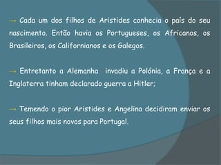 → Cada um dos filhos de Aristides conhecia o país do seu
nascimento. Então havia os Portugueses, os Africanos, os
Brasileiros, os Californianos e os Galegos.


→ Entretanto a Alemanha invadiu a Polónia, a França e a
Inglaterra tinham declarado guerra a Hitler;


→ Temendo o pior Aristides e Angelina decidiram enviar os
seus filhos mais novos para Portugal.
 