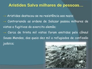 Aristides Salva milhares de pessoas…

→ Aristides destacou-se na resistência aos nazis;
→ Contrariando as ordens de Salazar passou milhares de
vistos a fugitivos do exercito alemão;
→ Cerca de trinta mil vistos foram emitidos pelo cônsul
Sousa Mendes, dos quais dez mil a refugiados de confissão
judaica;
 