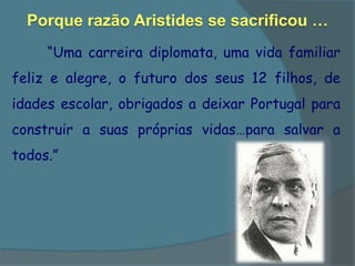 Porque razão Aristides se sacrificou …
     “Uma carreira diplomata, uma vida familiar
feliz e alegre, o futuro dos seus 12 filhos, de
idades escolar, obrigados a deixar Portugal para
construir a suas próprias vidas…para salvar a
todos.”
 