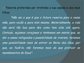 → Palavras proferidas por Aristides a sua esposa e aos seus
filhos:
          "Não sei o que é que o futuro reserva para a vossa
mãe, para vocês e para mim mesmo. Materialmente, a vida
não será tão boa para nós como tem sido até agora.
Contudo, sejamos corajosos e tenhamos em mente que, ao
dar a esses refugiados a possibilidade de viverem, teremos
uma possibilidade mais de entrar no Reino dos Céus, por
que, ao fazê-lo, não faremos mais do que praticar os
mandamentos de Deus".
 