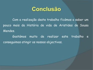 Conclusão
      Com a realização deste trabalho ficámos a saber um
pouco mais da História de vida de Aristides de Sousa
Mendes.
      Gostámos    muito   de   realizar   este   trabalho   e
conseguimos atingir os nossos objectivos.
 